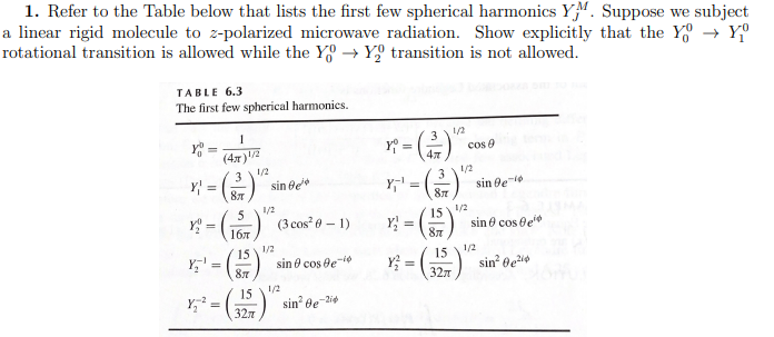 1. Refer to the Table below that lists the first few spherical harmonics YM. Suppose we subject
a linear rigid molecule to z-polarized microwave radiation. Show explicitly that the Y→ Yº
rotational transition is allowed while the Y→ Y₂ transition is not allowed.
TABLE 6.3
The first few spherical harmonics.
YOU
1
(4x)¹/2
3
Y₂¹
Y₂²
1/2
Y =
87
1/2
x² = (15) (3 cos²0-1)
1/2
=
sin Be
15
87
15
327
sin cos le-¹
1/2
sin²Ge-24
Y₁ =
Y₁¹ =
3
87
15
87
Y₂ =
Y² = (3
15
1/2
32π
cos 9
1/2
1/2
sin gel
sin cos e
1/2
sin² 0e²