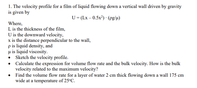 1. The velocity profile for a film of liquid flowing down a vertical wall driven by gravity
is given by
U=(Lx -0.5x²)(pg/μ)
Where,
L is the thickness of the film,
U is the downward velocity,
x is the distance perpendicular to the wall,
p is liquid density, and
u is liquid viscosity.
Sketch the velocity profile.
•
•
Find the volume flow rate for a layer of water 2 cm thick flowing down a wall 175 cm
wide at a temperature of 25°C.
Calculate the expression for volume flow rate and the bulk velocity. How is the bulk
velocity related to the maximum velocity?