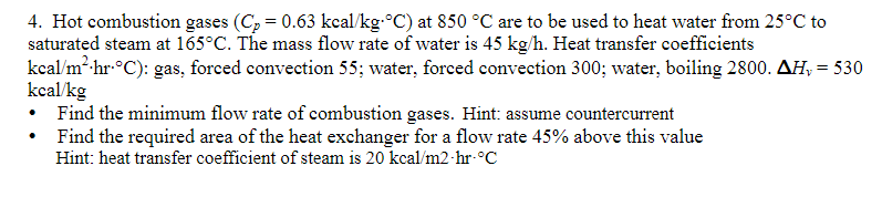 4. Hot combustion gases (Cp = 0.63 kcal/kg-°C) at 850 °C are to be used to heat water from 25°C to
saturated steam at 165°C. The mass flow rate of water is 45 kg/h. Heat transfer coefficients
kcal/m²- hr-°C): gas, forced convection 55; water, forced convection 300; water, boiling 2800. AH, = 530
kcal/kg
Find the minimum flow rate of combustion gases. Hint: assume countercurrent
Find the required area of the heat exchanger for a flow rate 45% above this value
Hint: heat transfer coefficient of steam is 20 kcal/m2-hr-°C