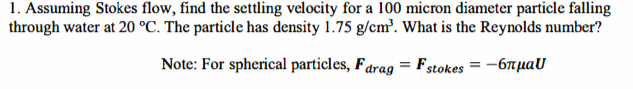 1. Assuming Stokes flow, find the settling velocity for a 100 micron diameter particle falling
through water at 20 °C. The particle has density 1.75 g/cm³. What is the Reynolds number?
Note: For spherical particles, Farag = Fstokes = -6лμаU