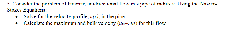 5. Consider the problem of laminar, unidirectional flow in a pipe of radius a. Using the Navier-
Stokes Equations:
Solve for the velocity profile, u(r), in the pipe
Calculate the maximum and bulk velocity (umax, ub) for this flow
