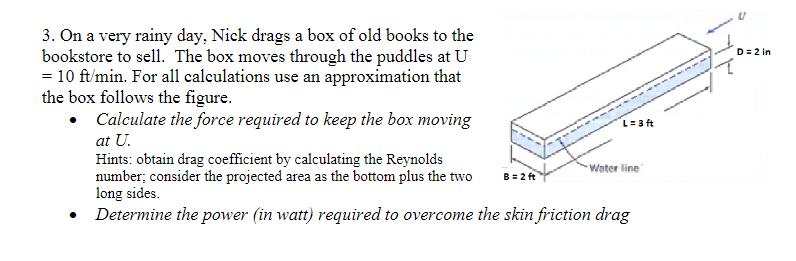 3. On a very rainy day, Nick drags a box of old books to the
bookstore to sell. The box moves through the puddles at U
= 10 ft/min. For all calculations use an approximation that
the box follows the figure.
Calculate the force required to keep the box moving
at U.
Hints: obtain drag coefficient by calculating the Reynolds
number; consider the projected area as the bottom plus the two
long sides.
• Determine the power (in watt) required to overcome the skin friction drag
B = 2 ft
L=3 ft
-Water line
D = 2 in