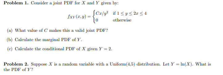 Problem 1. Consider a joint PDF for X and Y given by:
JCx/y2 if 1≤ y ≤2x ≤4
fxy(x,y) =
૨૦
(a) What value of C makes this a valid joint PDF?
(b) Calculate the marginal PDF of Y.
(c) Calculate the conditional PDF of X given Y = 2.
otherwise
Problem 2. Suppose X is a random variable with a Uniform (4,5) distribution. Let Y = In(X). What is
the PDF of Y?