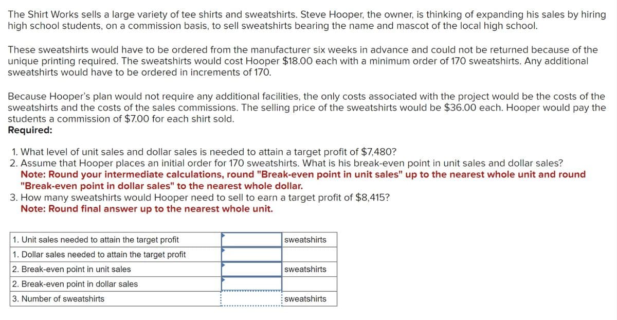 The Shirt Works sells a large variety of tee shirts and sweatshirts. Steve Hooper, the owner, is thinking of expanding his sales by hiring
high school students, on a commission basis, to sell sweatshirts bearing the name and mascot of the local high school.
These sweatshirts would have to be ordered from the manufacturer six weeks in advance and could not be returned because of the
unique printing required. The sweatshirts would cost Hooper $18.00 each with a minimum order of 170 sweatshirts. Any additional
sweatshirts would have to be ordered in increments of 170.
Because Hooper's plan would not require any additional facilities, the only costs associated with the project would be the costs of the
sweatshirts and the costs of the sales commissions. The selling price of the sweatshirts would be $36.00 each. Hooper would pay the
students a commission of $7.00 for each shirt sold.
Required:
1. What level of unit sales and dollar sales is needed to attain a target profit of $7,480?
2. Assume that Hooper places an initial order for 170 sweatshirts. What is his break-even point in unit sales and dollar sales?
Note: Round your intermediate calculations, round "Break-even point in unit sales" up to the nearest whole unit and round
"Break-even point in dollar sales" to the nearest whole dollar.
3. How many sweatshirts would Hooper need to sell to earn a target profit of $8,415?
Note: Round final answer up to the nearest whole unit.
1. Unit sales needed to attain the target profit
1. Dollar sales needed to attain the target profit
2. Break-even point in unit sales
2. Break-even point in dollar sales
3. Number of sweatshirts
sweatshirts
sweatshirts
sweatshirts