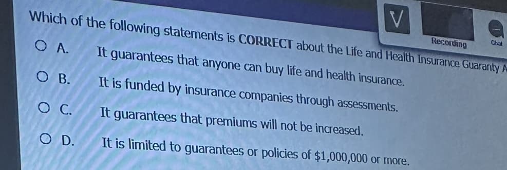 V
Recording
Which of the following statements is CORRECT about the Life and Health Insurance Guaranty A
O A. It guarantees that anyone can buy life and health insurance.
O B.
It is funded by insurance companies through assessments.
It guarantees that premiums will not be increased.
It is limited to guarantees or policies of $1,000,000 or more.
O C.
O D.
Cbat