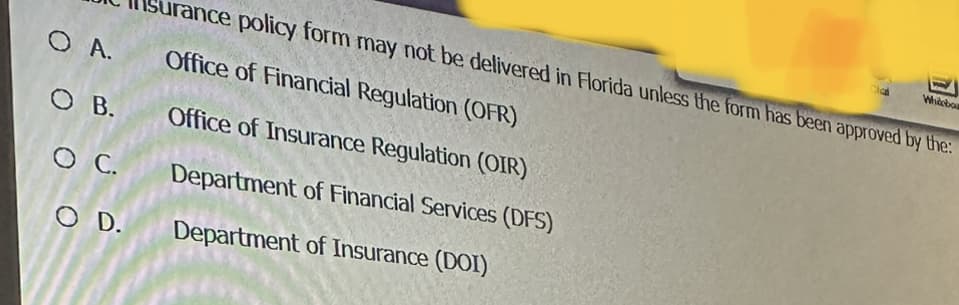 O A.
OB.
O C.
O D.
Surance policy form may not be delivered in Florida unless the form has been approved by the:
Office of Financial Regulation (OFR)
Office of Insurance Regulation (OIR)
Department of Financial Services (DFS)
Department of Insurance (DOI)
Cla
Whiteboa