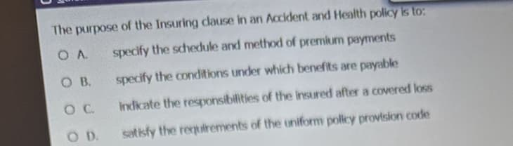 The purpose of the Insuring clause in an Accident and Health policy is to:
O A
specify the schedule and method of premium payments
specify the conditions under which benefits are payable
indicate the responsibilities of the insured after a covered loss
satisfy the requirements of the uniform policy provision code
OB.
O C
SOD.