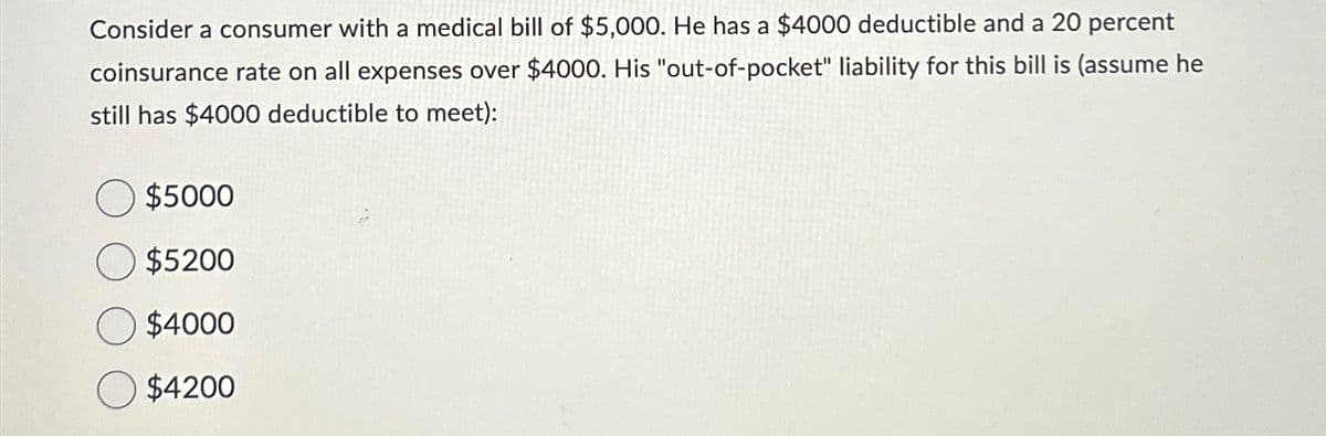 Consider a consumer with a medical bill of $5,000. He has a $4000 deductible and a 20 percent
coinsurance rate on all expenses over $4000. His "out-of-pocket" liability for this bill is (assume he
still has $4000 deductible to meet):
$5000
$5200
$4000
$4200