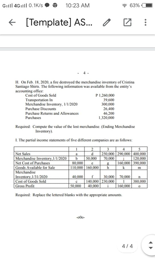 Gill 4Gilll| 0.1K/s
10:23 AM
63%
e [Template] AS..
H. On Feb. 18, 2020, a fire destroyed the merchandise inventory of Cristina
Santiago Shirts. The following information was available from the entity's
accounting office:
Cost of Goods Sold
Transportation In
Merchandise Inventory, 1/1/2020
P1,260,000
39,600
300,000
26,400
46,200
1,320,000
Purchase Discounts
Purchase Returns and Allowances
Purchases
Required: Compute the value of the lost merchandise. (Ending Merchandise
Inventory).
I. The partial income statements of five different companies are as follows:
2
3
Net Sales
Merchandise Inventory,1/1/2020
Net Cost of Purchases
Goods Available for Sale
Merchandise
Inventory,1/31/2020
|Cost of Goods Sold
Gross Profit
P
250,000 290,000 400,000
a
b
80,000
110,000 160,000|
50,000
70,000
120,000
160,000 390,000
h
e
k
m
40,000
30,000 70,000
f
140,000 230,000
40,000
n
380,000
50,000
160,000
Required: Replace the lettered blanks with the appropriate amounts.
-00-
4/ 4
