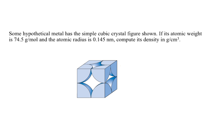 Some hypothetical metal has the simple cubic crystal figure shown. If its atomic weight
is 74.5 g/mol and the atomic radius is 0.145 nm, compute its density in g/cm³.