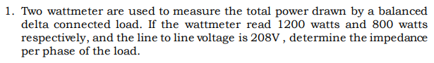 1. Two wattmeter are used to measure the total power drawn by a balanced
delta connected load. If the wattmeter read 1200 watts and 800 watts
respectively, and the line to line voltage is 208V , determine the impedance
per phase of the load.
