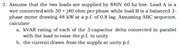 3. Assume that the two loads are supplied by 840V 60 hz line. Load A is a
wye connected with 30 + j40 ohm per phase while load B is a balanced 3-
phase motor drawing 48 kW at a p.f. of 0.8 lag. Assuming ABC sequence,
calculate
a. KVAR rating of each of the 3-capacitor delta connected in parallel
with the load to raise the p.f. to unity
b. the current drawn from the supply at unity p.f.
