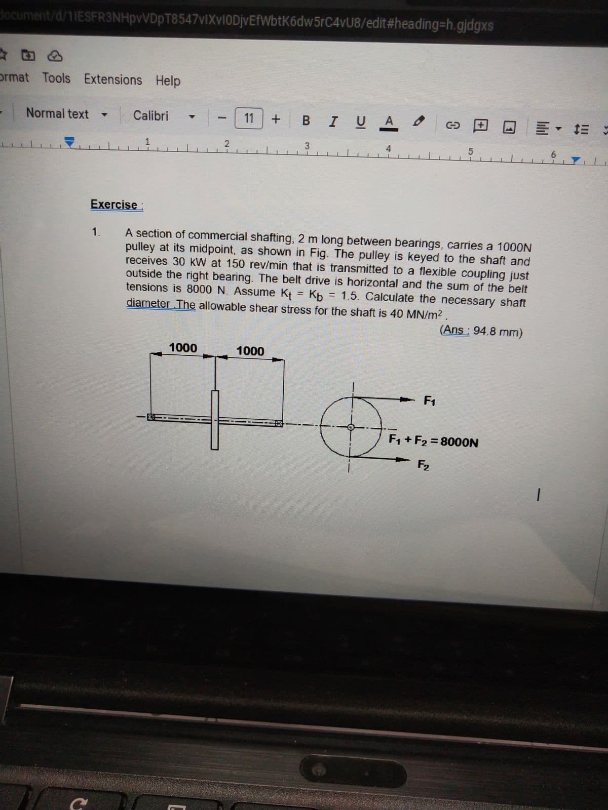 document/d/11ESFR3NHpvVDpT8547vIXvI0DjvEfWbtK6dw 5rC4vU8/edit#heading-h.gjdgxs
ormat Tools Extensions Help
Normal text
1/
C
Calibri
Exercise:
1.
1
E
1000
2
11
BIU A O
1000
3
A section of commercial shafting, 2 m long between bearings, carries a 1000N
pulley at its midpoint, as shown in Fig. The pulley is keyed to the shaft and
receives 30 kW at 150 rev/min that is transmitted to a flexible coupling just
outside the right bearing. The belt drive is horizontal and the sum of the belt
tensions is 8000 N. Assume K = Kb = 1.5. Calculate the necessary shaft
diameter .The allowable shear stress for the shaft is 40 MN/m² .
(Ans : 94.8 mm)
D
O
F₁
JE · :
7
F₁+F₂=8000N
F2
1