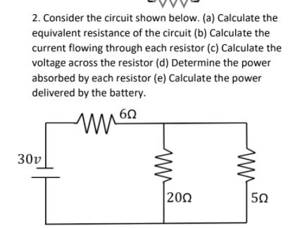 2. Consider the circuit shown below. (a) Calculate the
equivalent resistance of the circuit (b) Calculate the
current flowing through each resistor (c) Calculate the
voltage across the resistor (d) Determine the power
absorbed by each resistor (e) Calculate the power
delivered by the battery.
30v
200
50
