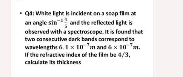 Q4: White light is incident on a soap film at
an angle sin
observed with a spectroscope. It is found that
two consecutive dark bands correspond to
wavelengths 6.1 x 10m and 6 x 10m.
If the refractive index of the film be 4/3,
and the reflected light is
5
calculate its thickness
