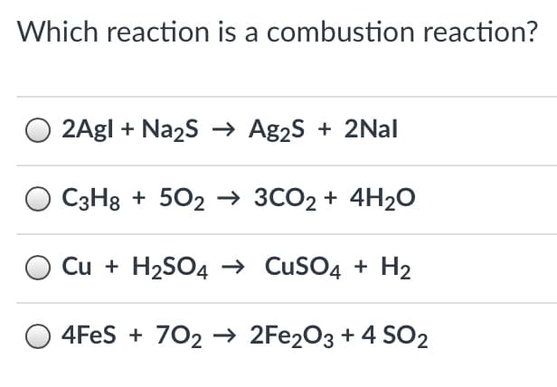 Which reaction is a combustion reaction?
2Agl + Na2s → Ag2S + 2Nal
C3H8 + 502 –→ 3CO2 + 4H2O
Cu + H2SO4 –→ CuSO4 + H2
4FES + 702 → 2FE2O3 + 4 SO2
