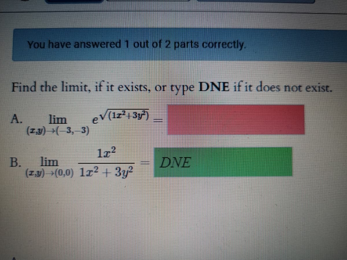 You have answered 1 out of 2 parts correctly.
Find the limit, if it exists, or type DNE if it does not exist.
A.
lim
eV(1z²1 3)
(Z,v) >( 3, 3)
lim
B.
(z.v) (0,0) lr² + 3y?
DNE
