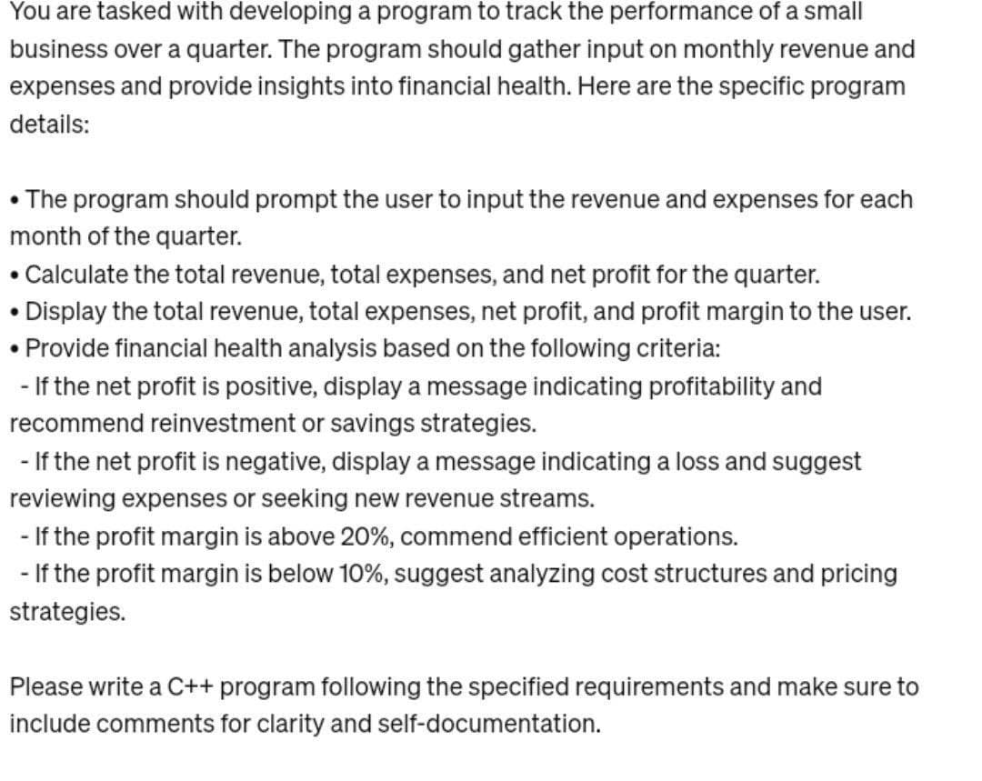 You are tasked with developing a program to track the performance of a small
business over a quarter. The program should gather input on monthly revenue and
expenses and provide insights into financial health. Here are the specific program
details:
• The program should prompt the user to input the revenue and expenses for each
month of the quarter.
• Calculate the total revenue, total expenses, and net profit for the quarter.
• Display the total revenue, total expenses, net profit, and profit margin to the user.
• Provide financial health analysis based on the following criteria:
-If the net profit is positive, display a message indicating profitability and
recommend reinvestment or savings strategies.
- If the net profit is negative, display a message indicating a loss and suggest
reviewing expenses or seeking new revenue streams.
- If the profit margin is above 20%, commend efficient operations.
- If the profit margin is below 10%, suggest analyzing cost structures and pricing
strategies.
Please write a C++ program following the specified requirements and make sure to
include comments for clarity and self-documentation.