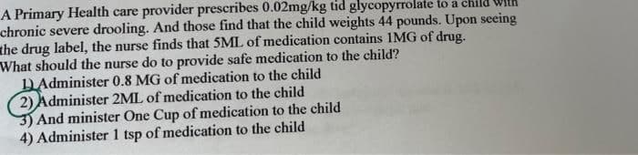 A Primary Health care provider prescribes 0.02mg/kg tid glycopyrrolate to a child
chronic severe drooling. And those find that the child weights 44 pounds. Upon seeing
the drug label, the nurse finds that 5ML of medication contains IMG of drug.
What should the nurse do to provide safe medication to the child?
DAdminister 0.8 MG of medication to the child
2) Administer 2ML of medication to the child
3) And minister One Cup of medication to the child
4) Administer 1 tsp of medication to the child