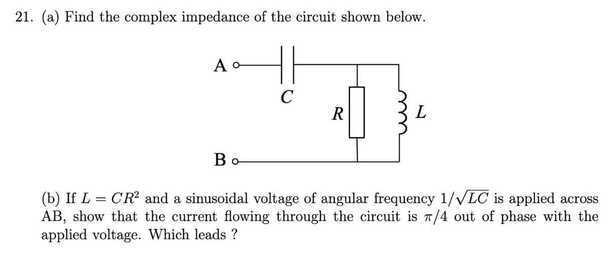 21. (a) Find the complex impedance of the circuit shown below.
A
Bo
C
R
L
(b) If L = CR² and a sinusoidal voltage of angular frequency 1/√LC is applied across
AB, show that the current flowing through the circuit is π/4 out of phase with the
applied voltage. Which leads ?