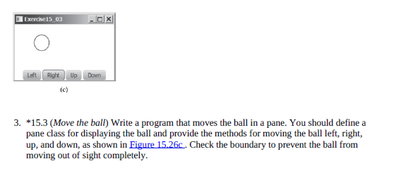 Exercise15_03
Left
Right
Up
Down
(c)
3. *15.3 (Move the ball) Write a program that moves the ball in a pane. You should define a
pane class for displaying the ball and provide the methods for moving the ball left, right,
up, and down, as shown in Figure 15.26c. Check the boundary to prevent the ball from
moving out of sight completely.
