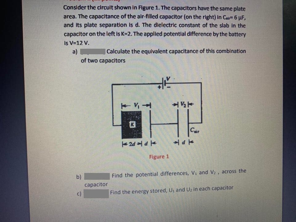 Conslder the circult shown in Figure 1. The capacitors have the same plate
area. The capacitance of the air-filled capacitor (on the right) In Cair 6 uF,
and its plate separation is d. The dielectric constant of the slab in the
capacitor on the left is K-2. The applied potential difference by the battery
is V-12 V.
a)
Calculate the equivalent capacitance of this combination
of two capacitors
半
Car
Figure 1
b)
Find the potential differences, V, and V, across the
capacitor
c)
Find the energy stored, U, and U, in each capacitor
