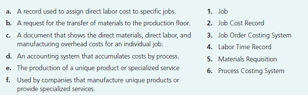 a. A record used to assign direct labor cost to specific jobs.
b. A request for the transfer of materials to the production floor.
c. A document that shows the direct materials, direct labor, and
manufacturing overhead costs for an individual job.
d. An accounting system that accumulates costs by process.
e. The production of a unique product or specialized service
f. Used by companies that manufacture unique products or
provide specialized services.
1. Job
2. Job Cost Record
3. Job Order Costing System
4. Labor Time Record
5. Materials Requisition
6. Process Costing System
