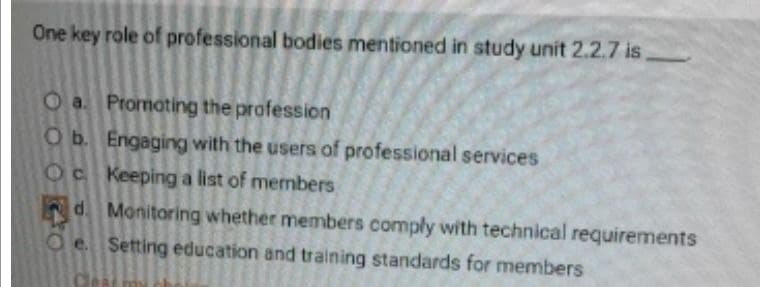 One key role of professional bodies mentioned in study unit 2.2.7 is,
Oa. Promoting the profession
O b. Engaging with the users of professional services
Oc Keeping a list of members
d. Monitoring whether members comply with technical requirements
e. Setting education and training standards for members