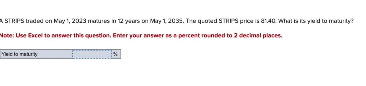 A STRIPS traded on May 1, 2023 matures in 12 years on May 1, 2035. The quoted STRIPS price is 81.40. What is its yield to maturity?
Note: Use Excel to answer this question. Enter your answer as a percent rounded to 2 decimal places.
Yield to maturity
%