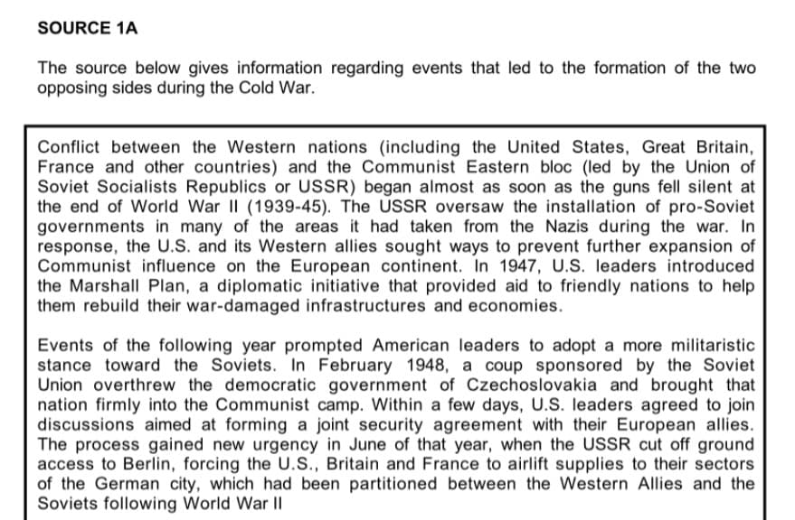 SOURCE 1A
The source below gives information regarding events that led to the formation of the two
opposing sides during the Cold War.
Conflict between the Western nations (including the United States, Great Britain,
France and other countries) and the Communist Eastern bloc (led by the Union of
Soviet Socialists Republics or USSR) began almost as soon as the guns fell silent at
the end of World War II (1939-45). The USSR oversaw the installation of pro-Soviet
governments in many of the areas it had taken from the Nazis during the war. In
response, the U.S. and its Western allies sought ways to prevent further expansion of
Communist influence on the European continent. In 1947, U.S. leaders introduced
the Marshall Plan, a diplomatic initiative that provided aid to friendly nations to help
them rebuild their war-damaged infrastructures and economies.
Events of the following year prompted American leaders to adopt a more militaristic
stance toward the Soviets. In February 1948, a coup sponsored by the Soviet
Union overthrew the democratic government of Czechoslovakia and brought that
nation firmly into the Communist camp. Within a few days, U.S. leaders agreed to join
discussions aimed at forming a joint security agreement with their European allies.
The process gained new urgency in June of that year, when the USSR cut off ground
access to Berlin, forcing the U.S., Britain and France to airlift supplies to their sectors
of the German city, which had been partitioned between the Western Allies and the
Soviets following World War II