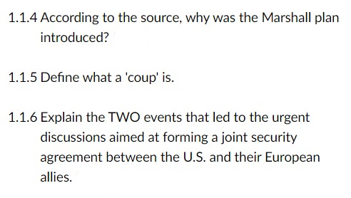 1.1.4 According to the source, why was the Marshall plan
introduced?
1.1.5 Define what a 'coup' is.
1.1.6 Explain the TWO events that led to the urgent
discussions aimed at forming a joint security
agreement between the U.S. and their European
allies.