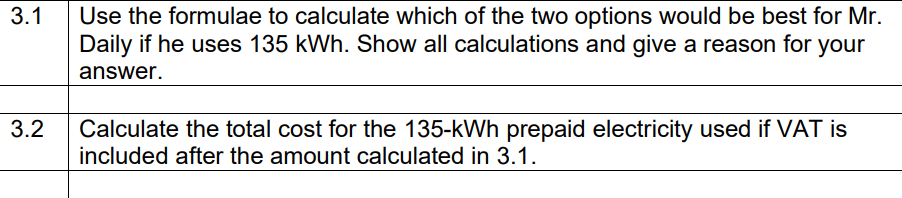 Use the formulae to calculate which of the two options would be best for Mr.
Daily if he uses 135 kWh. Show all calculations and give a reason for your
3.1
answer.
3.2
Calculate the total cost for the 135-kWh prepaid electricity used if VAT is
included after the amount calculated in 3.1.
