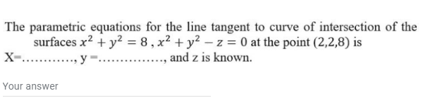 The parametric equations for the line tangent to curve of intersection of the
surfaces x? + y² = 8 , x² + y² – z = 0 at the point (2,2,8) is
X=....
y =.....
,and z is known.
