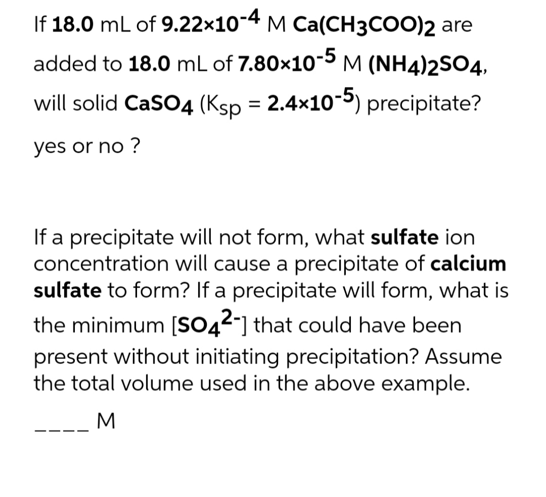 If 18.0 mL of 9.22x10-4 M Ca(CH3COO)2 are
added to 18.0 mL of 7.80x10-5 M (NH4)2SO4,
will solid CaSO4 (Ksp = 2.4x10-5) precipitate?
yes or no ?
If a precipitate will not form, what sulfate ion
concentration will cause a precipitate of calcium
sulfate to form? If a precipitate will form, what is
the minimum [SO42-] that could have been
present without initiating precipitation? Assume
the total volume used in the above example.
M