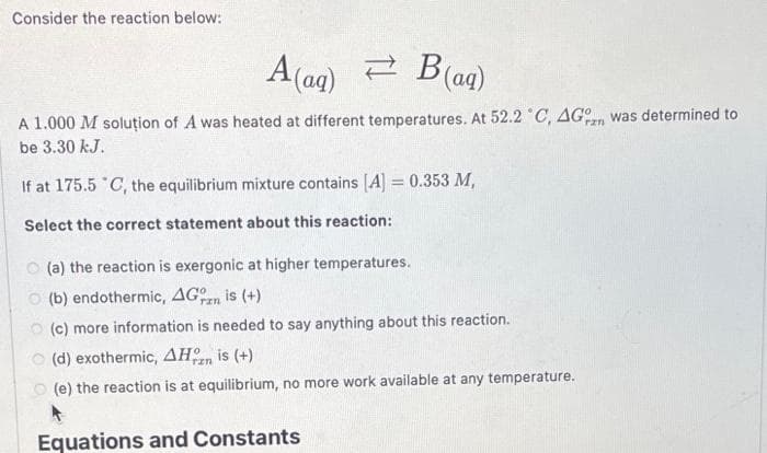 Consider the reaction below:
A(ag) B(aq)
ΣΥ
A 1.000 M solution of A was heated at different temperatures. At 52.2 °C, AG was determined to
be 3.30 kJ.
If at 175.5 °C, the equilibrium mixture contains [A] = 0.353 M,
Select the correct statement about this reaction:
O(a) the reaction is exergonic at higher temperatures.
(b) endothermic, AG is (+)
στη
(c) more information is needed to say anything about this reaction.
(d) exothermic, AH is (+)
(e) the reaction is at equilibrium, no more work available at any temperature.
Equations and Constants