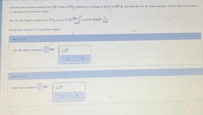 Calculate the pressure exerted by 2.63 moles of CO₂ confined in a volume of 4.12 1. at 447 K. Use both the van der Waals equation and the ideal gas equation
to calculate two pressure values.
The van der Waals constants for CO₂ are a=3.59.
Round your answer to 3 significant digits.
Part 1 of 2
van der Waals equation: atm
Part 2 of 2
Ideal gas equation:
0.8
0.P
x
X
mol
L
mol
and b=0.0427-
5