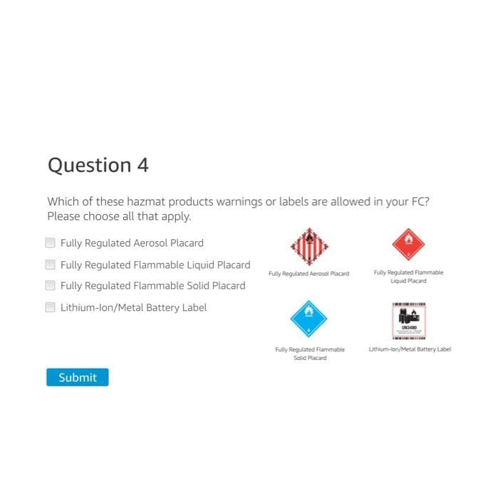 Question 4
Which of these hazmat products warnings or labels are allowed in your FC?
Please choose all that apply.
Fully Regulated Aerosol Placard
Fully Regulated Flammable Liquid Placard
Fully Regulated Flammable Solid Placard
Lithium-Ion/Metal Battery Label
Submit
Fully Regulated Aerosol Placard
Fully Regulated Flammable
Solid Placard
Fully Regulated Flammable
Liquid Placard
m
Lithium-ion/Metal Battery Label