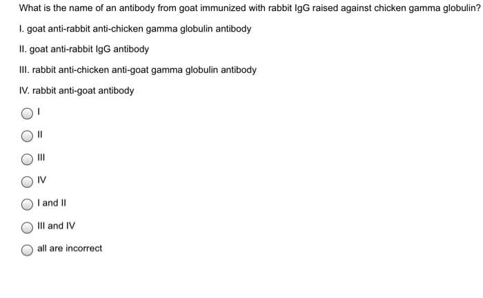 What is the name of an antibody from goat immunized with rabbit IgG raised against chicken gamma globulin?
1. goat anti-rabbit anti-chicken gamma globulin antibody
II. goat anti-rabbit IgG antibody
III. rabbit anti-chicken anti-goat gamma globulin antibody
IV. rabbit anti-goat antibody
IV
I and II
III and IV
all are incorrect