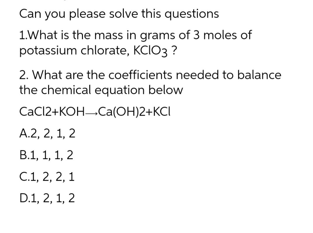 Can you please solve this questions
1.What is the mass in grams of 3 moles of
potassium chlorate, KCIO3 ?
2. What are the coefficients needed to balance
the chemical equation below
Ca(OH)2+KCI
CaCl2+KOH
A.2, 2, 1, 2
B.1, 1, 1, 2
C.1, 2, 2, 1
D.1, 2, 1, 2