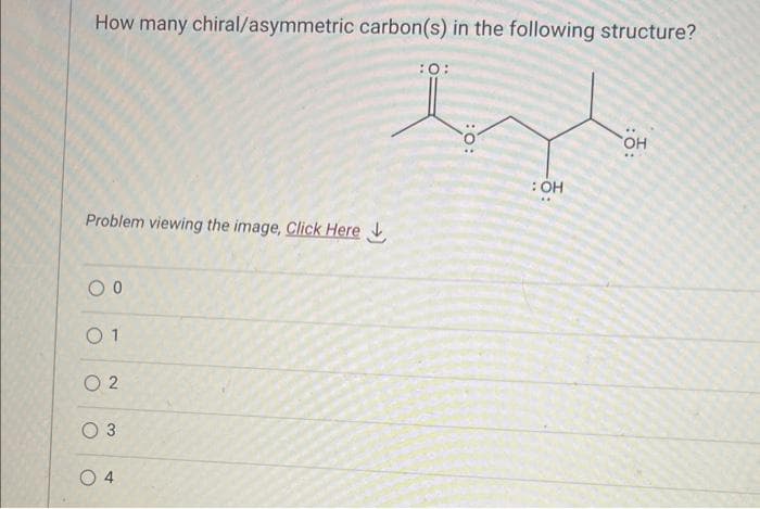 How many chiral/asymmetric carbon(s) in the following structure?
Problem viewing the image. Click Here
0 0
01
02
O 3
O
4
:O:
: OH
OH