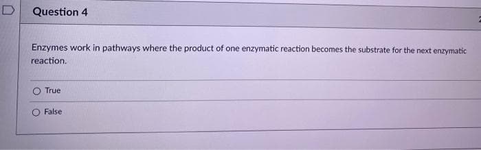 D
Question 4
Enzymes work in pathways where the product of one enzymatic reaction becomes the substrate for the next enzymatic
reaction.
True
False