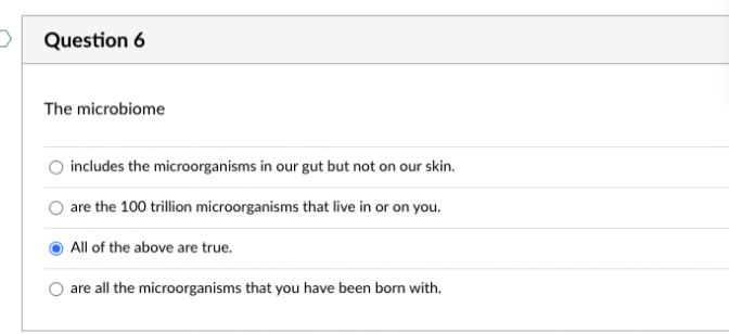 D
Question 6
The microbiome
includes the microorganisms in our gut but not on our skin.
are the 100 trillion microorganisms that live in or on you.
All of the above are true.
are all the microorganisms that you have been born with.