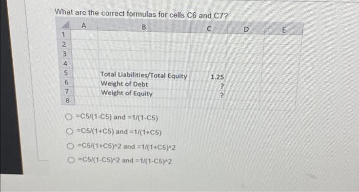What are the correct formulas for cells C6 and C7?
A
B
C
1
2
8695345
7
Total Liabilities/Total Equity
Weight of Debt
Weight of Equity
O=C5/(1-C5) and =1/(1-C5)
O=C5/(1+C5) and =1/(1+C5)
O=C5/(1+C5)^2 and =1/(1+C5)^2
O=C5/(1-C5)^2 and=1/(1-C5)^2
1.25
P
P
D
E