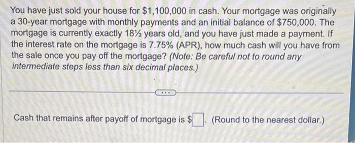 You have just sold your house for $1,100,000 in cash. Your mortgage was originally
a 30-year mortgage with monthly payments and an initial balance of $750,000. The
mortgage is currently exactly 18½ years old, and you have just made a payment. If
the interest rate on the mortgage is 7.75% (APR), how much cash will you have from
the sale once you pay off the mortgage? (Note: Be careful not to round any
intermediate steps less than six decimal places.)
Cash that remains after payoff of mortgage is $
(Round to the nearest dollar.)