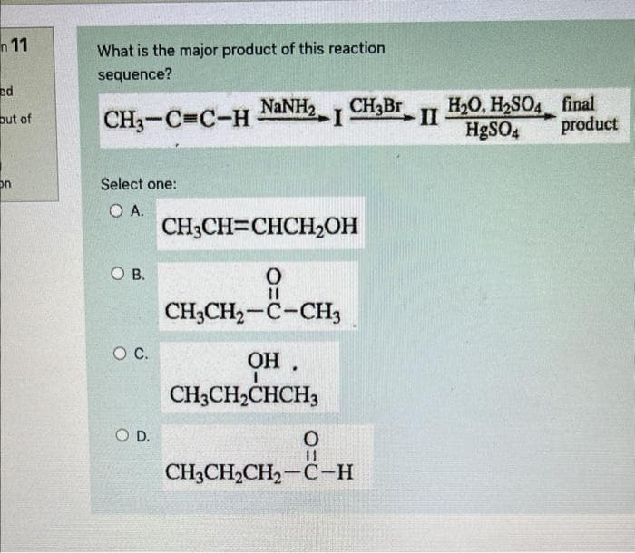 11
ed
out of
on
What is the major product of this reaction
sequence?
CH3-C=C-H-
Select one:
O A.
OB.
O C.
NaNH,
O D.
CH3CH=CHCH₂OH
O
CH3CH2-C-CH3
--CH₂
OH.
CH3CH₂CHCH3
ICH Br
O
11
CH3CH₂CH₂-C-H
-II
H₂O, H₂SO4 final
HgSO4 product