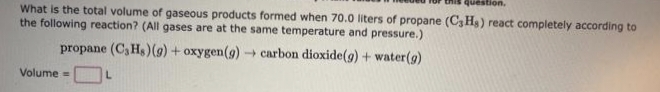 What is the total volume of gaseous products formed when 70.0 liters of propane (C3Hs) react completely according to
the following reaction? (All gases are at the same temperature and pressure.)
propane (C₂Hs) (g) + oxygen (g) → carbon dioxide(g) + water (g)
Volume=
L