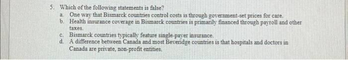 5. Which of the following statements is false?
a
One way that Bismarck countries control costs is through government-set prices for care.
b. Health insurance coverage in Bismarck countries is primarily financed through payroll and other
taxes.
C.
Bismarck countries typically feature single-payer insurance.
d. A difference between Canada and most Beveridge countries is that hospitals and doctors in
Canada are private, non-profit entities.
