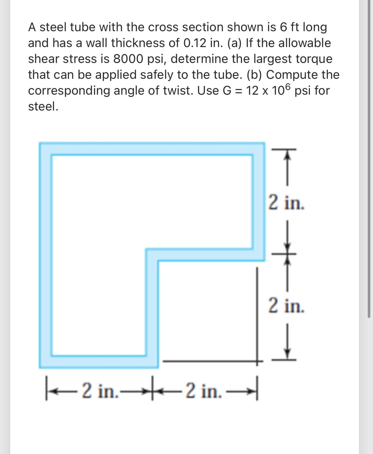 A steel tube with the cross section shown is 6 ft long
and has a wall thickness of 0.12 in. (a) If the allowable
shear stress is 8000 psi, determine the largest torque
that can be applied safely to the tube. (b) Compute the
corresponding angle of twist. Use G = 12 x 106 psi for
steel.
%3D
2 in.
2 in.
2 in. 2 in.→
