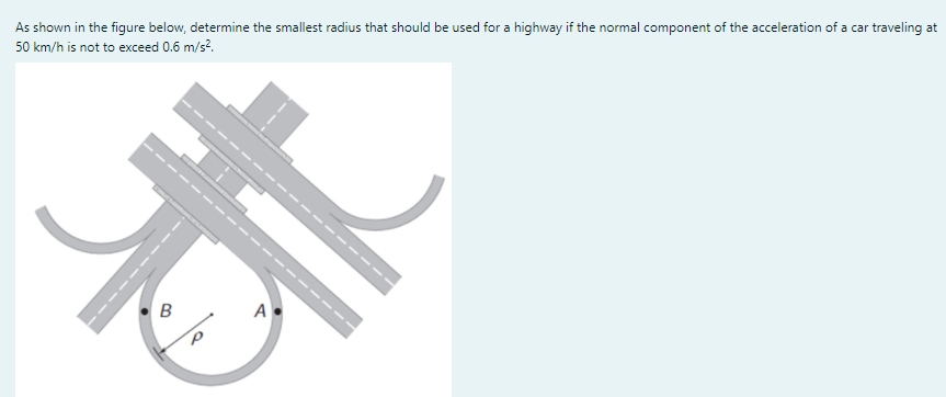 As shown in the figure below, determine the smallest radius that should be used for a highway if the normal component of the acceleration of a car traveling at
50 km/h is not to exceed 0.6 m/s?.
B
A
