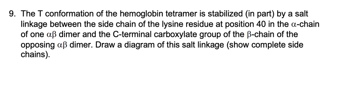 9. The T conformation of the hemoglobin tetramer is stabilized (in part) by a salt
linkage between the side chain of the lysine residue at position 40 in the a-chain
of one aß dimer and the C-terminal carboxylate group of the ß-chain of the
opposing aß dimer. Draw a diagram of this salt linkage (show complete side
chains).